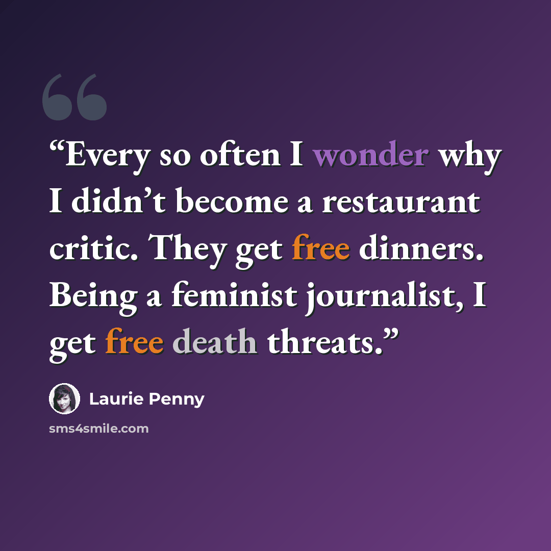 “Every so often I wonder why I didn’t become a restaurant critic. They get free dinners. Being a feminist journalist, I get free death threats.” quote by Laurie Penny