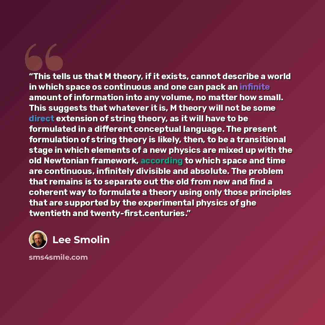 “This tells us that M theory, if it exists, cannot describe a world in which space os continuous and one can pack an infinite amount of information into any volume, no matter how small. This suggests that whatever it is, M theory will not be some direct extension of string theory, as it will have…” quote by Lee Smolin