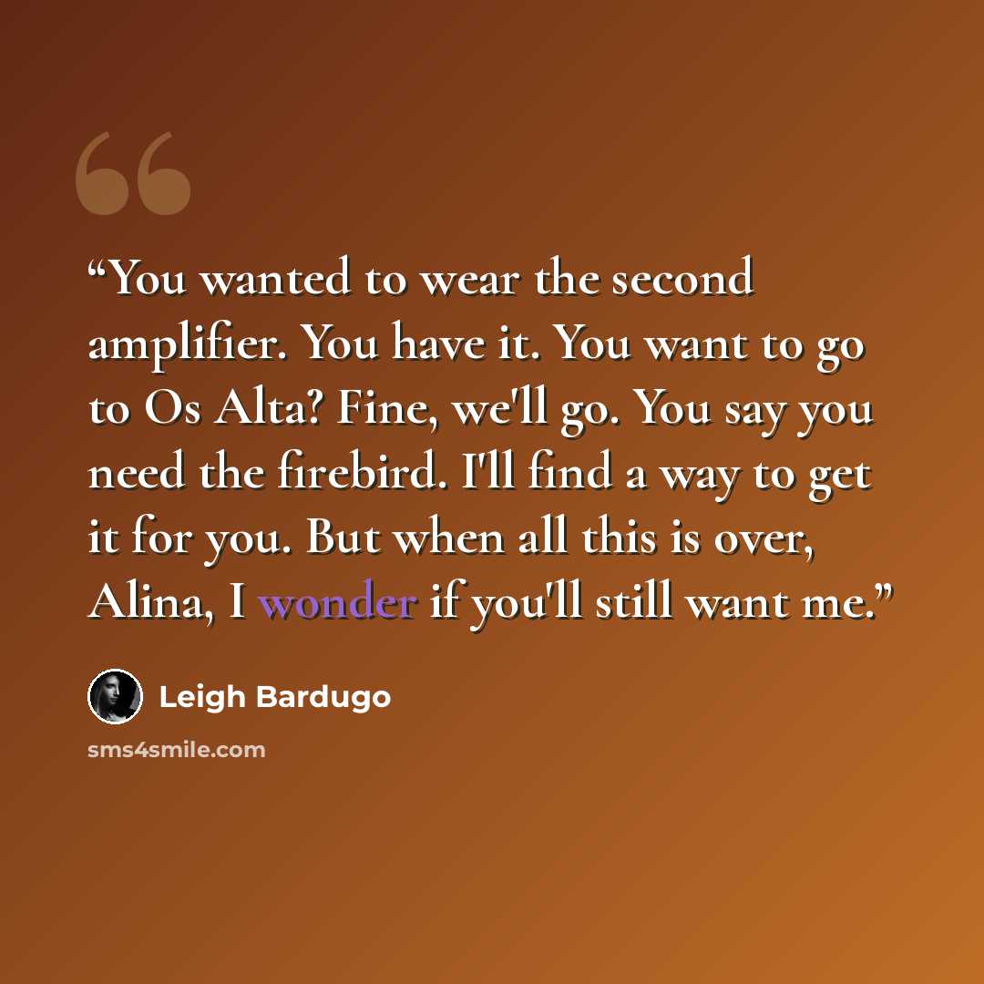 “You wanted to wear the second amplifier. You have it. You want to go to Os Alta? Fine, we'll go. You say you need the firebird. I'll find a way to get it for you. But when all this is over, Alina, I wonder if you'll still want me.” quote by Leigh Bardugo