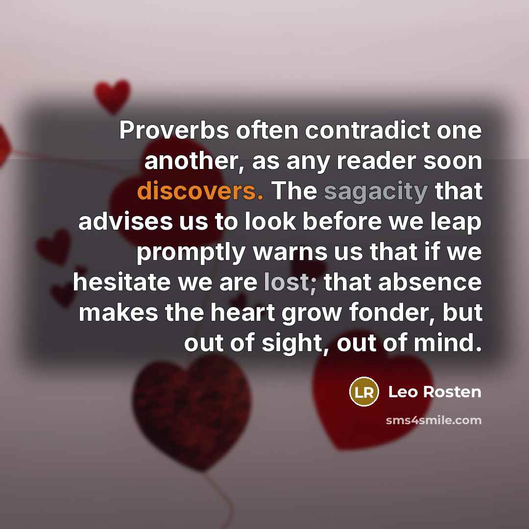 “Proverbs often contradict one another, as any reader soon discovers. The sagacity that advises us to look before we leap promptly warns us that if we hesitate we are lost; that absence makes the heart grow fonder, but out of sight, out of mind.” quote by Leo Rosten