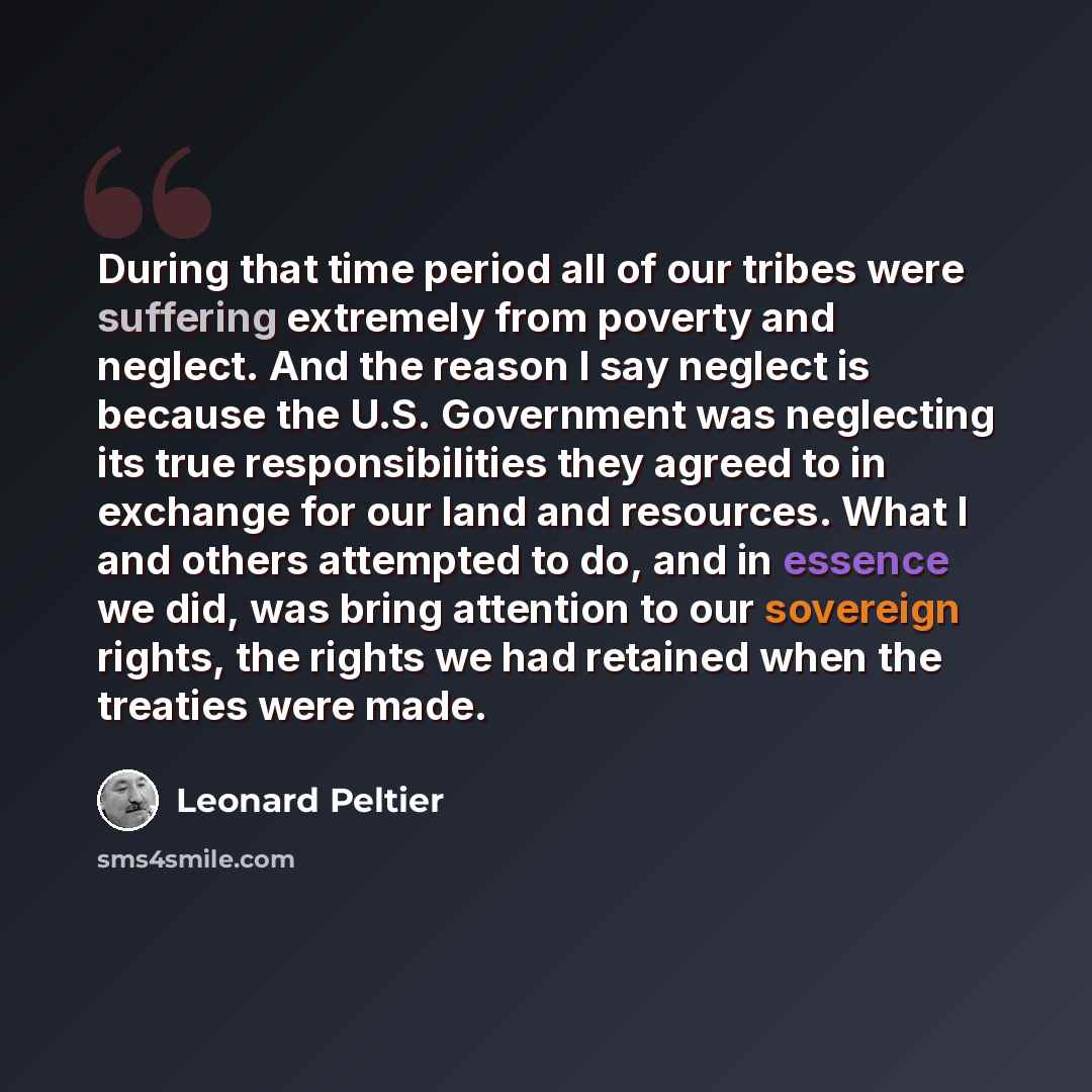 “During that time period all of our tribes were suffering extremely from poverty and neglect. And the reason I say neglect is because the U.S. Government was neglecting its true responsibilities they agreed to in exchange for our land and resources. What I and others attempted to do, and in essence…” quote by Leonard Peltier