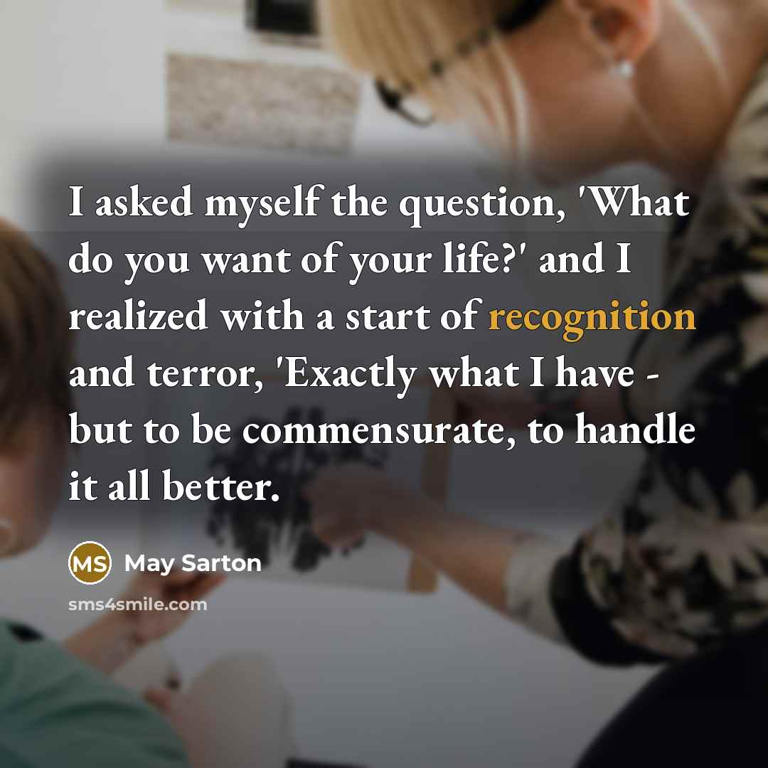 “I asked myself the question, 'What do you want of your life?' and I realized with a start of recognition and terror, 'Exactly what I have - but to be commensurate, to handle it all better.” quote by May Sarton
