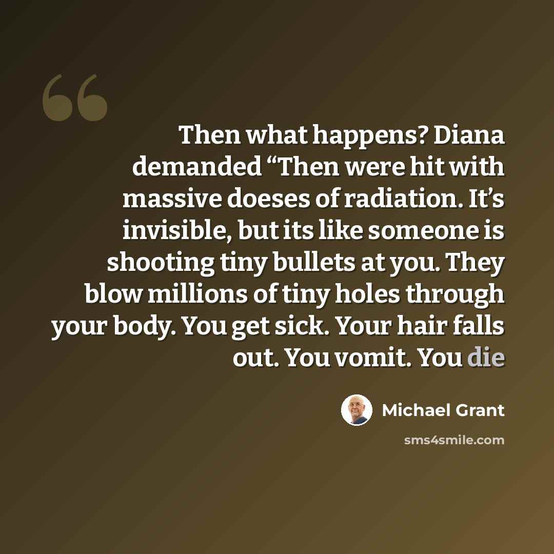 “Then what happens? Diana demanded “Then were hit with massive doeses of radiation. It’s invisible, but its like someone is shooting tiny bullets at you. They blow millions of tiny holes through your body. You get sick. Your hair falls out. You vomit. You die” quote by Michael Grant