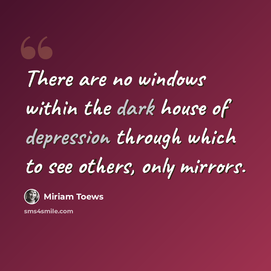 “There are no windows within the dark house of depression through which to see others, only mirrors.” quote by Miriam Toews