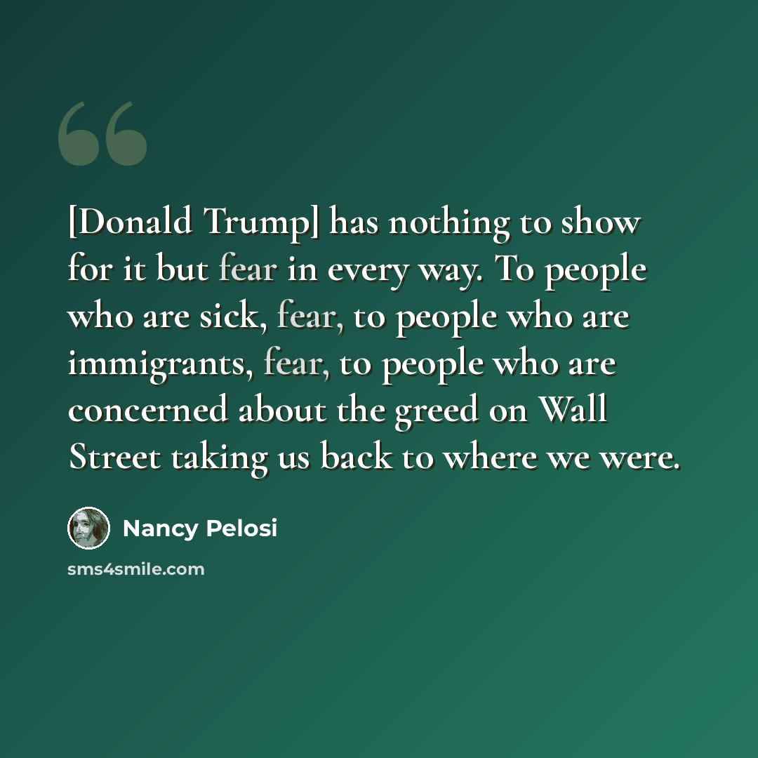 “[Donald Trump] has nothing to show for it but fear in every way. To people who are sick, fear, to people who are immigrants, fear, to people who are concerned about the greed on Wall Street taking us back to where we were.” quote by Nancy Pelosi