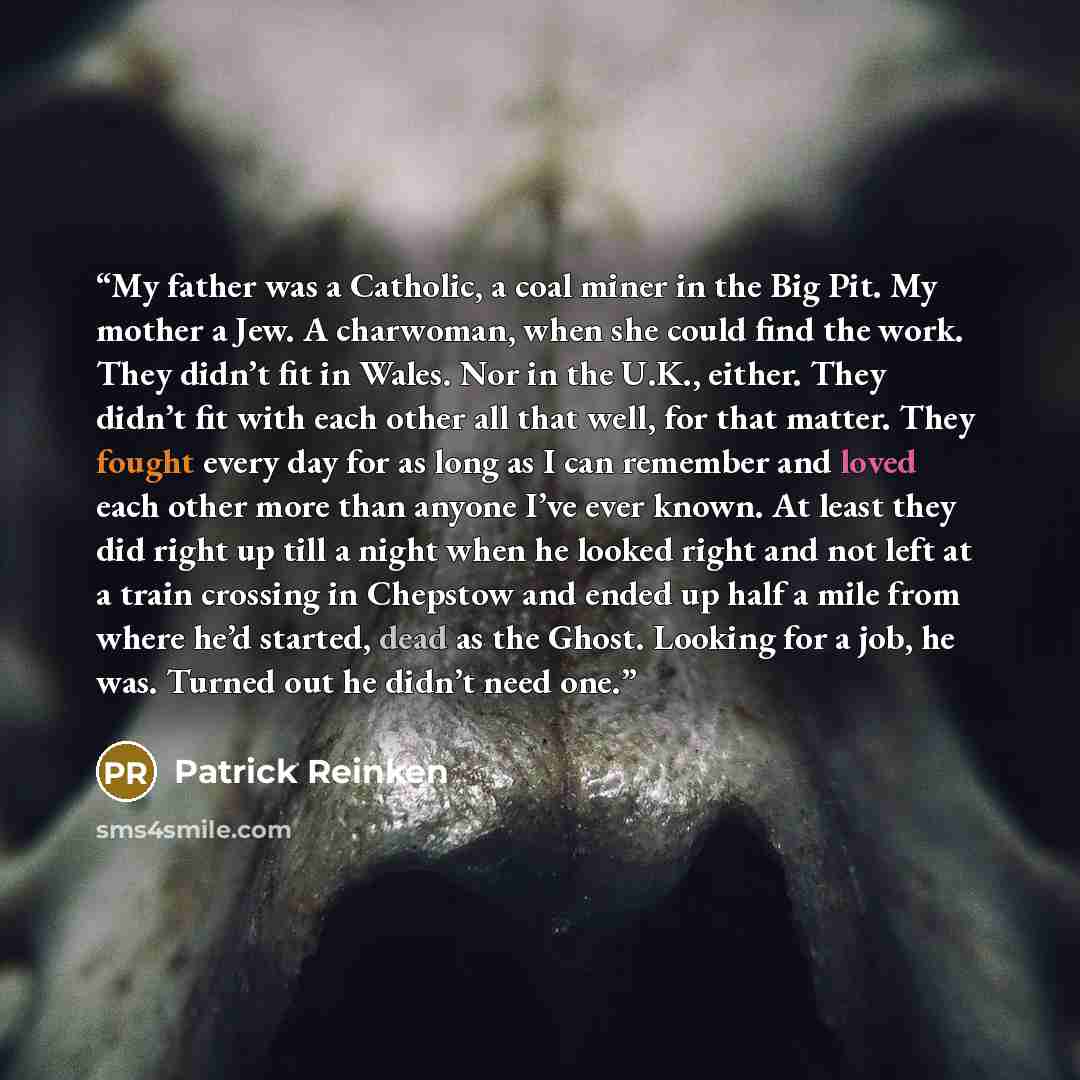 “My father was a Catholic, a coal miner in the Big Pit. My mother a Jew. A charwoman, when she could find the work. They didn’t fit in Wales. Nor in the U.K., either. They didn’t fit with each other all that well, for that matter. They fought every day for as long as I can remember and loved each…” quote by Patrick Reinken