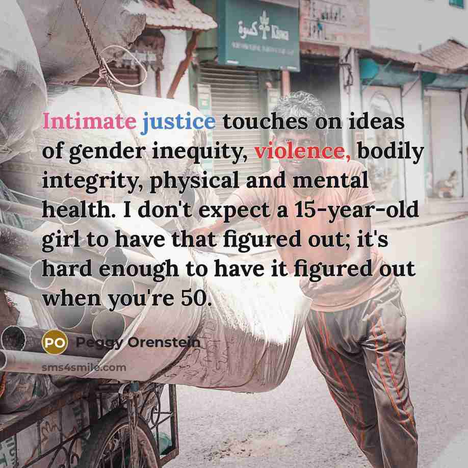 “Intimate justice touches on ideas of gender inequity, violence, bodily integrity, physical and mental health. I don't expect a 15-year-old girl to have that figured out; it's hard enough to have it figured out when you're 50.” quote by Peggy Orenstein