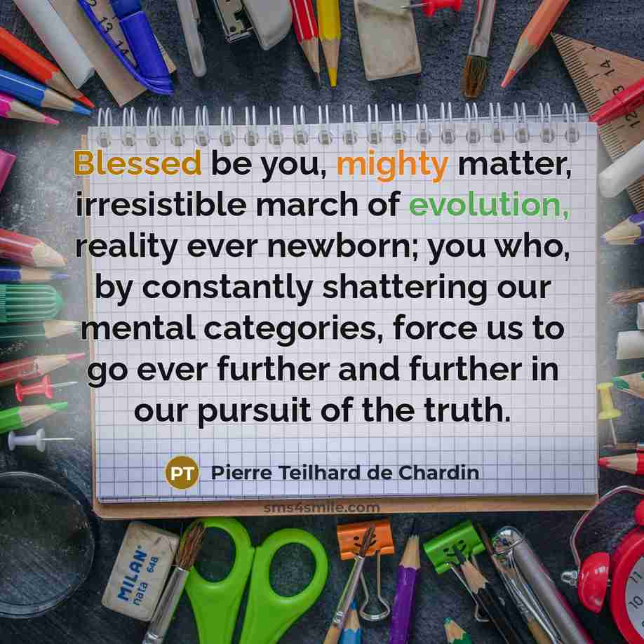 “Blessed be you, mighty matter, irresistible march of evolution, reality ever newborn; you who, by constantly shattering our mental categories, force us to go ever further and further in our pursuit of the truth.” quote by Pierre Teilhard de Chardin