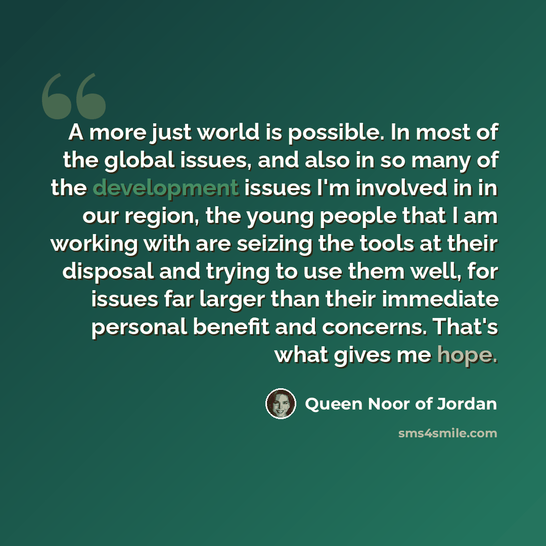 “A more just world is possible. In most of the global issues, and also in so many of the development issues I'm involved in in our region, the young people that I am working with are seizing the tools at their disposal and trying to use them well, for issues far larger than their immediate personal…” quote by Queen Noor of Jordan