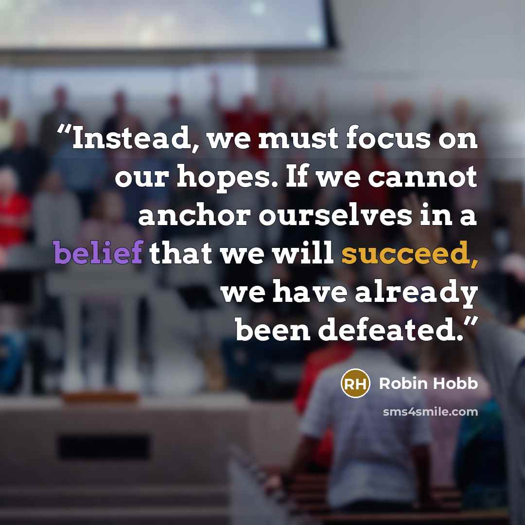 “Instead, we must focus on our hopes. If we cannot anchor ourselves in a belief that we will succeed, we have already been defeated.” quote by Robin Hobb