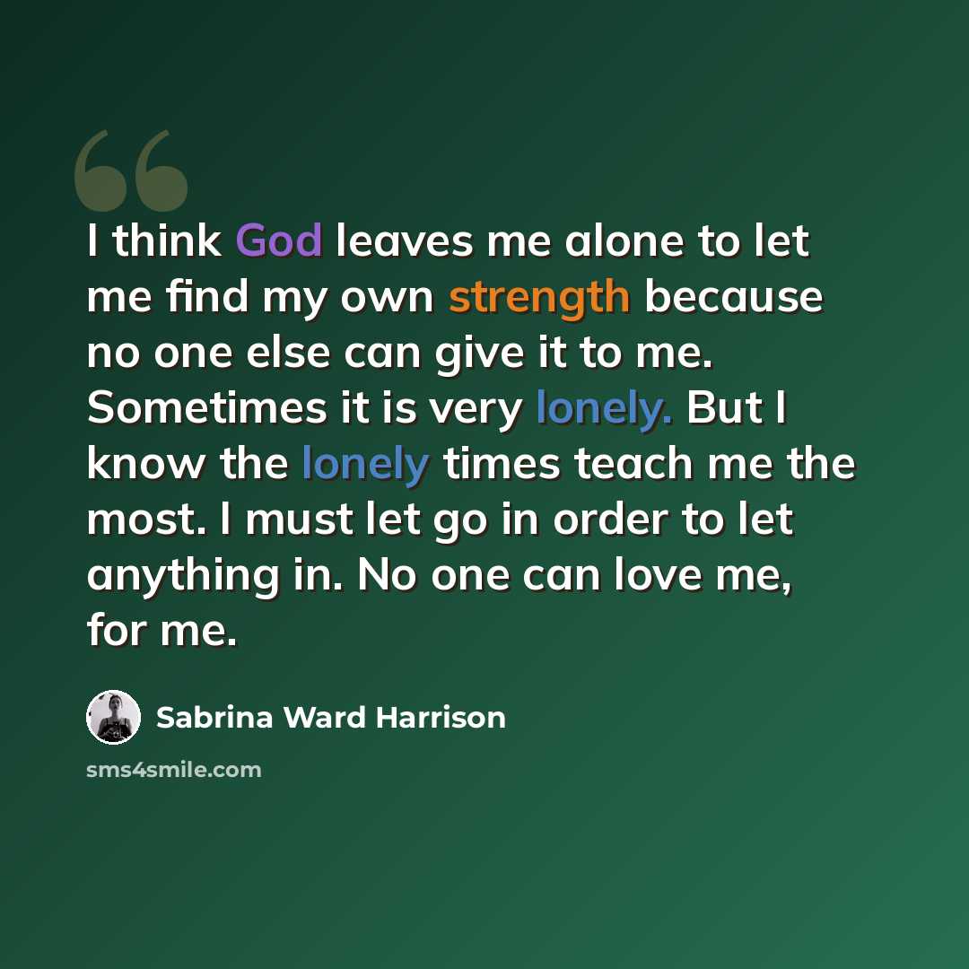 “I think God leaves me alone to let me find my own strength because no one else can give it to me. Sometimes it is very lonely. But I know the lonely times teach me the most. I must let go in order to let anything in. No one can love me, for me.” quote by Sabrina Ward Harrison