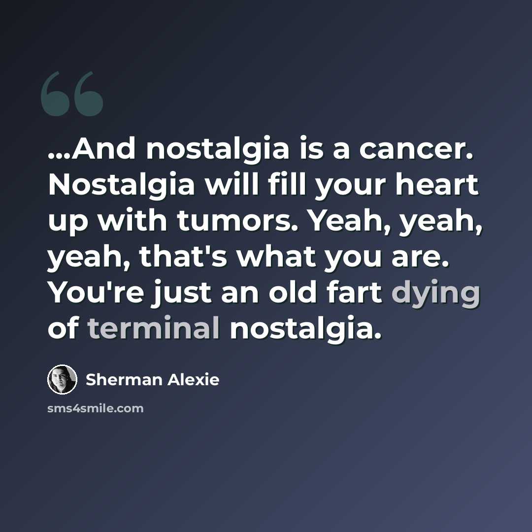 “...And nostalgia is a cancer. Nostalgia will fill your heart up with tumors. Yeah, yeah, yeah, that's what you are. You're just an old fart dying of terminal nostalgia.” quote by Sherman Alexie