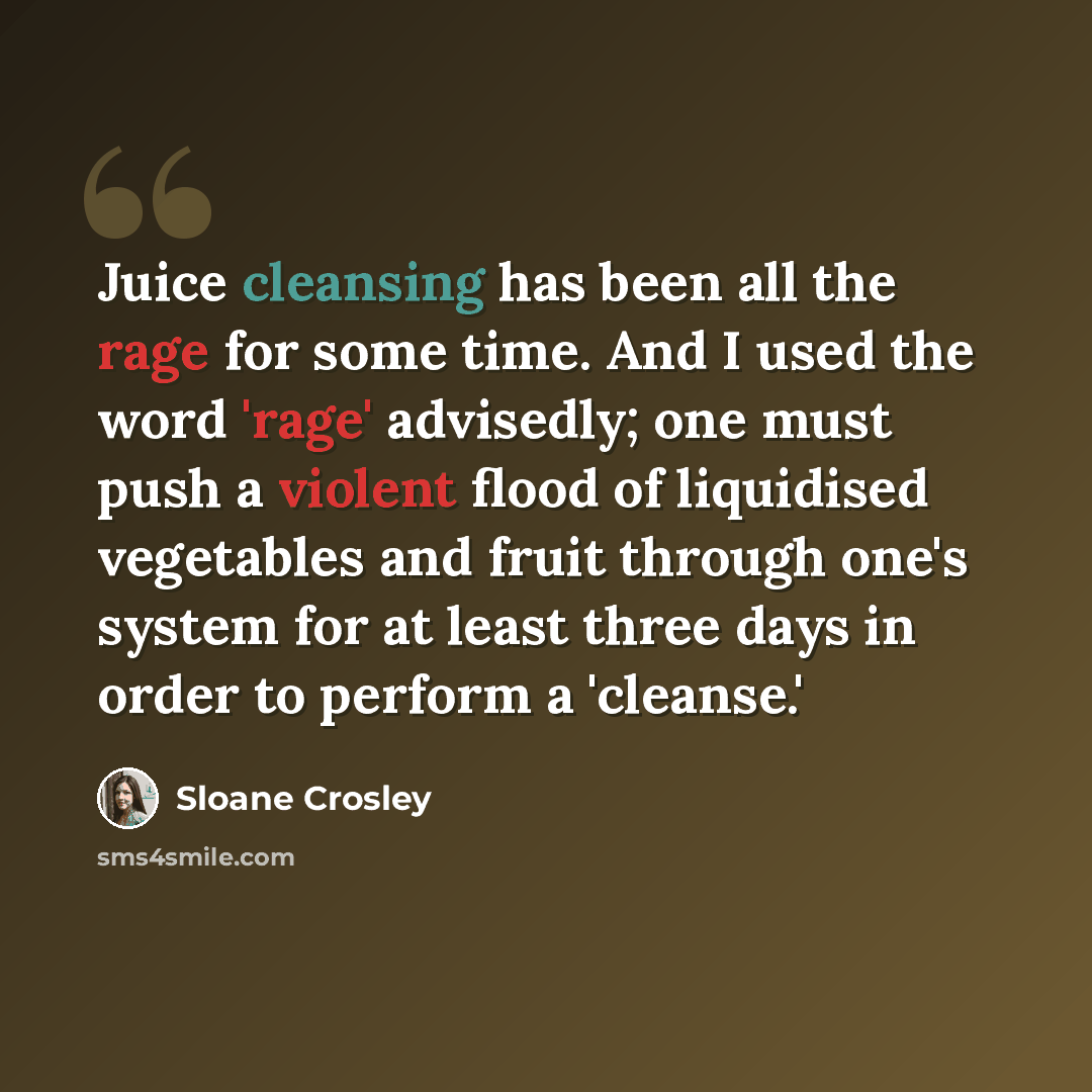 “Juice cleansing has been all the rage for some time. And I used the word 'rage' advisedly; one must push a violent flood of liquidised vegetables and fruit through one's system for at least three days in order to perform a 'cleanse.'” quote by Sloane Crosley