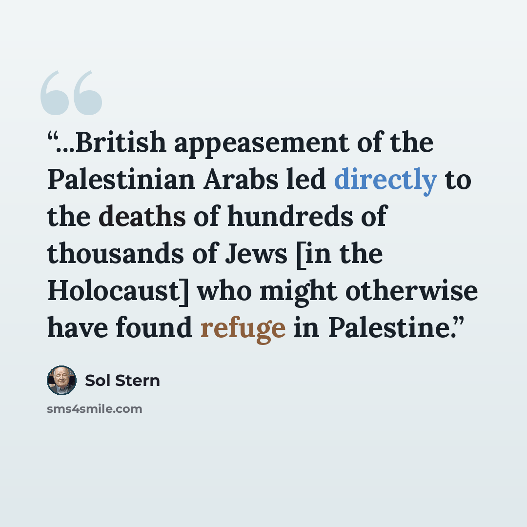 “...British appeasement of the Palestinian Arabs led directly to the deaths of hundreds of thousands of Jews [in the Holocaust] who might otherwise have found refuge in Palestine.” quote by Sol Stern