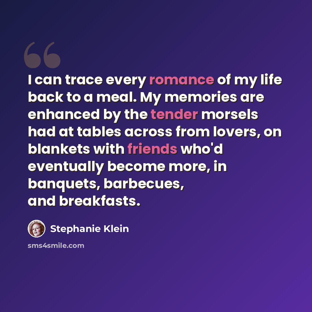“I can trace every romance of my life back to a meal. My memories are enhanced by the tender morsels had at tables across from lovers, on blankets with friends who'd eventually become more, in banquets, barbecues, and breakfasts.” quote by Stephanie Klein