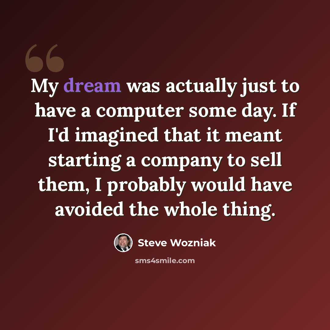“My dream was actually just to have a computer some day. If I'd imagined that it meant starting a company to sell them, I probably would have avoided the whole thing.” quote by Steve Wozniak