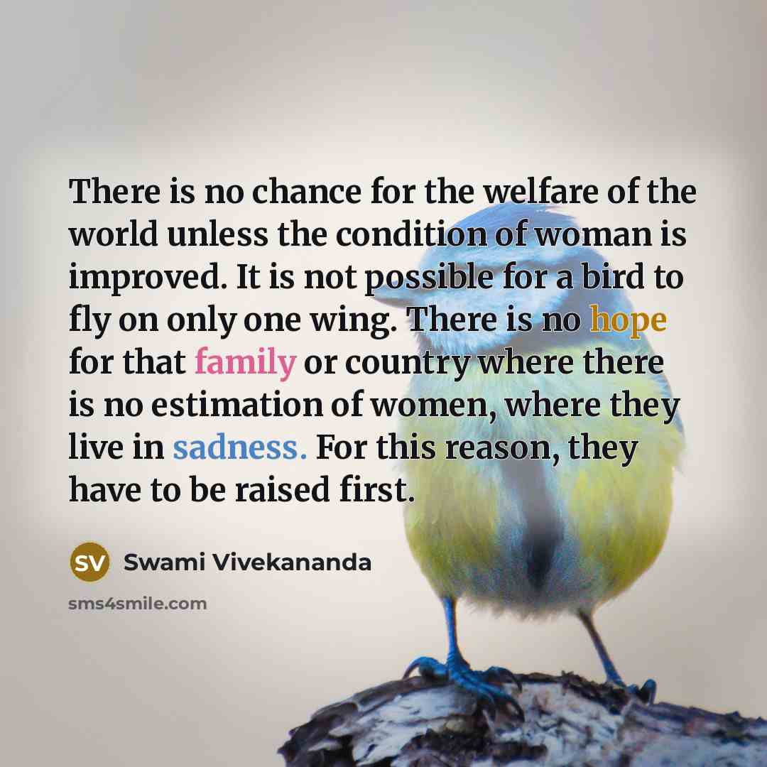 “There is no chance for the welfare of the world unless the condition of woman is improved. It is not possible for a bird to fly on only one wing. There is no hope for that family or country where there is no estimation of women, where they live in sadness. For this reason, they have to be raised…” quote by Swami Vivekananda