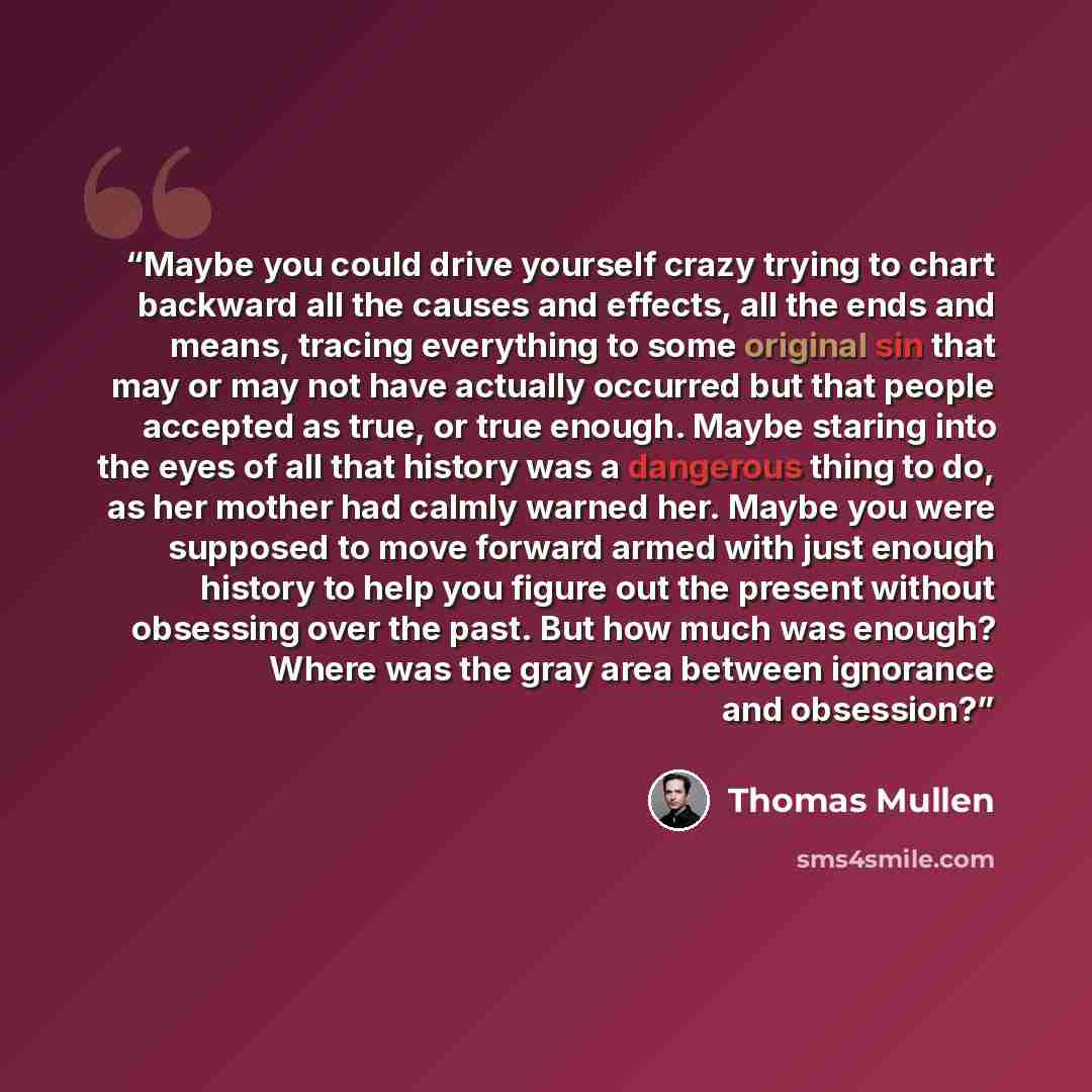 “Maybe you could drive yourself crazy trying to chart backward all the causes and effects, all the ends and means, tracing everything to some original sin that may or may not have actually occurred but that people accepted as true, or true enough. Maybe staring into the eyes of all that history was…” quote by Thomas Mullen