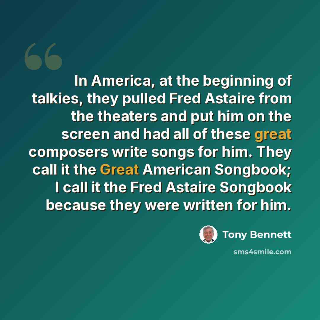 “In America, at the beginning of talkies, they pulled Fred Astaire from the theaters and put him on the screen and had all of these great composers write songs for him. They call it the Great American Songbook; I call it the Fred Astaire Songbook because they were written for him.” quote by Tony Bennett