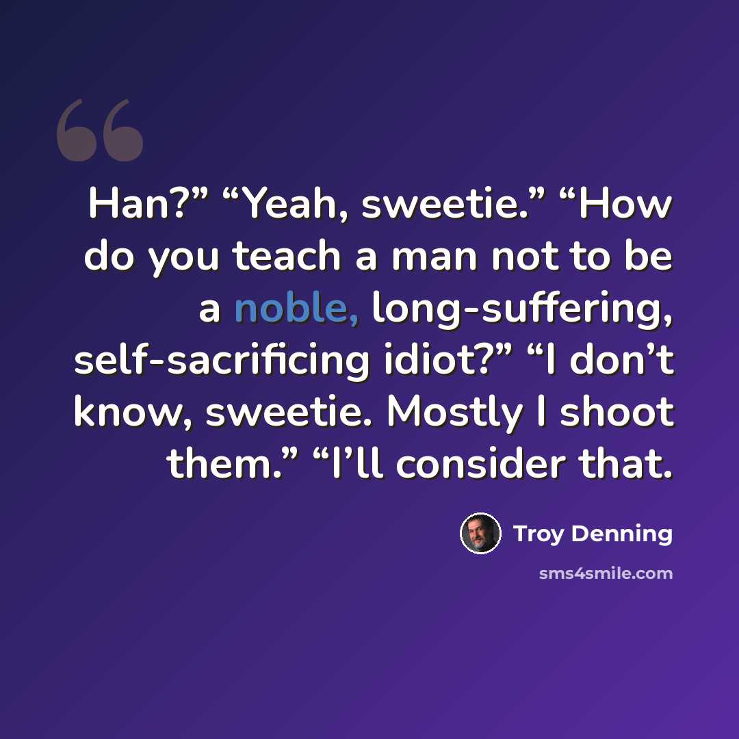 “Han?” “Yeah, sweetie.” “How do you teach a man not to be a noble, long-suffering, self-sacrificing idiot?” “I don’t know, sweetie. Mostly I shoot them.” “I’ll consider that.” quote by Troy Denning