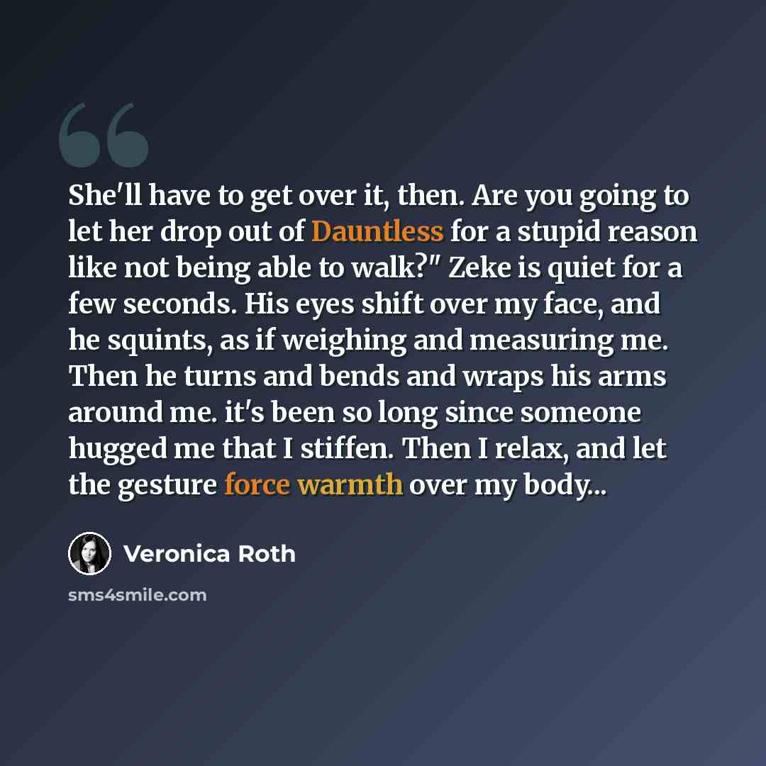 “She'll have to get over it, then. Are you going to let her drop out of Dauntless for a stupid reason like not being able to walk?" Zeke is quiet for a few seconds. His eyes shift over my face, and he squints, as if weighing and measuring me. Then he turns and bends and wraps his arms around me…” quote by Veronica Roth
