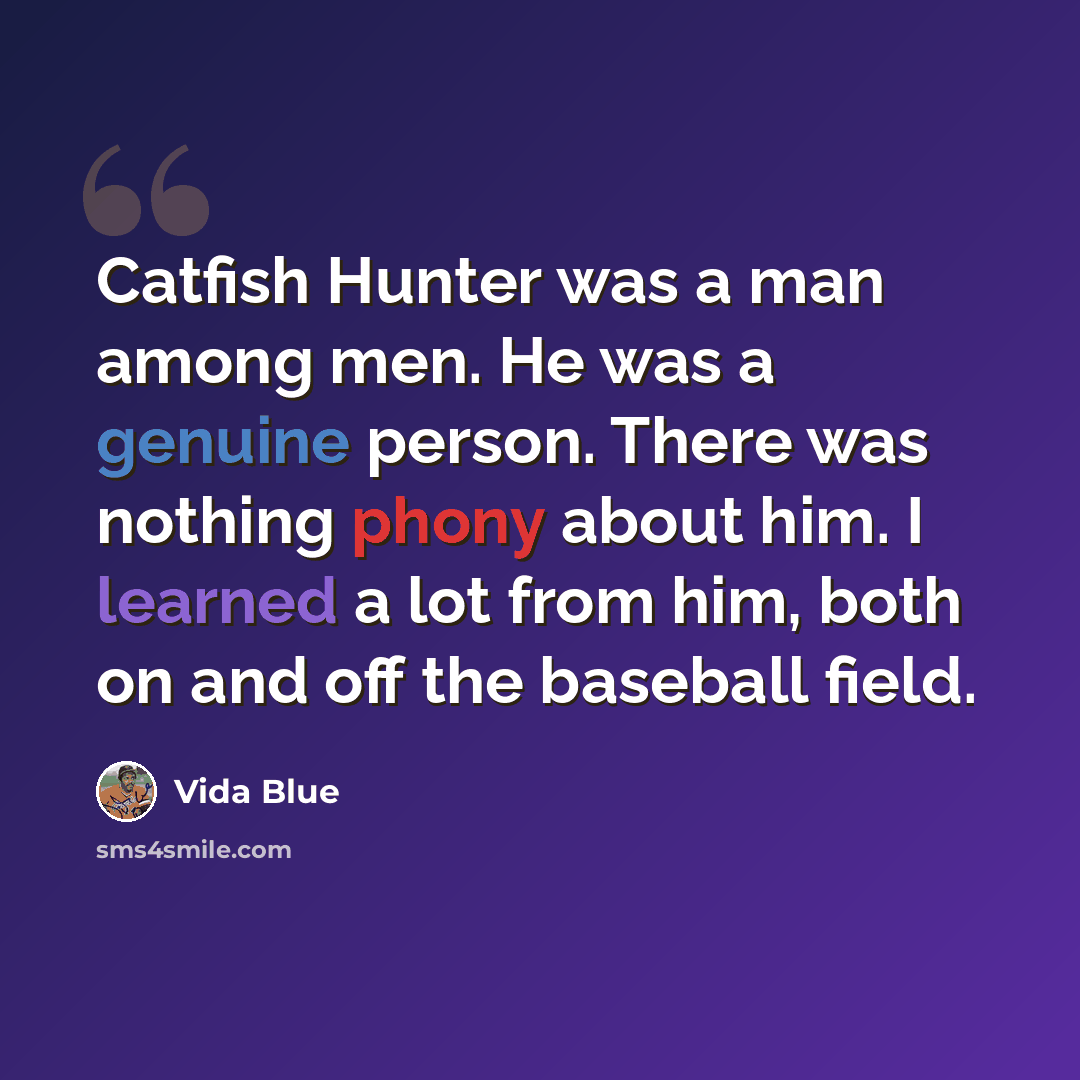 “Catfish Hunter was a man among men. He was a genuine person. There was nothing phony about him. I learned a lot from him, both on and off the baseball field.” quote by Vida Blue