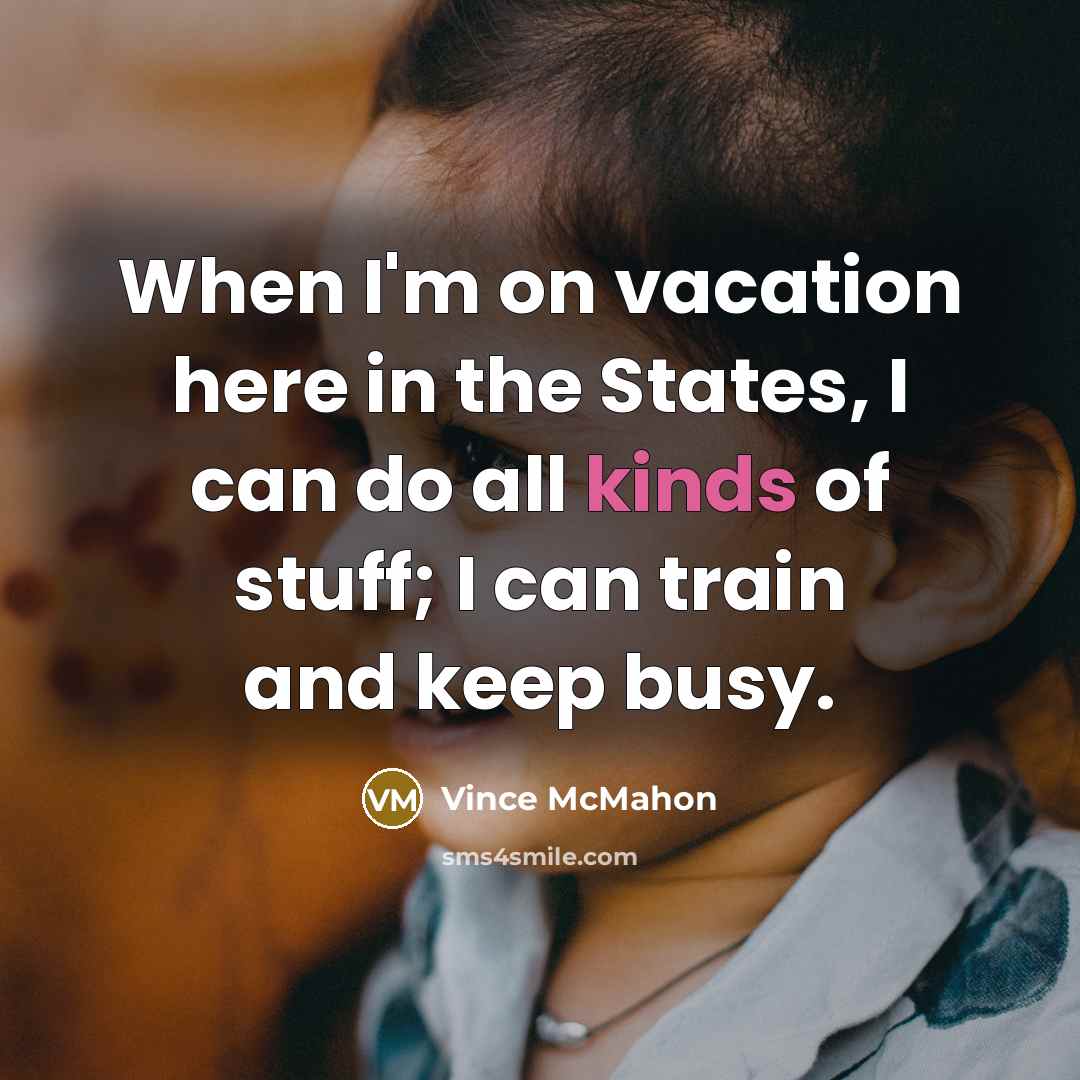 “When I'm on vacation here in the States, I can do all kinds of stuff; I can train and keep busy.” quote by Vince McMahon
