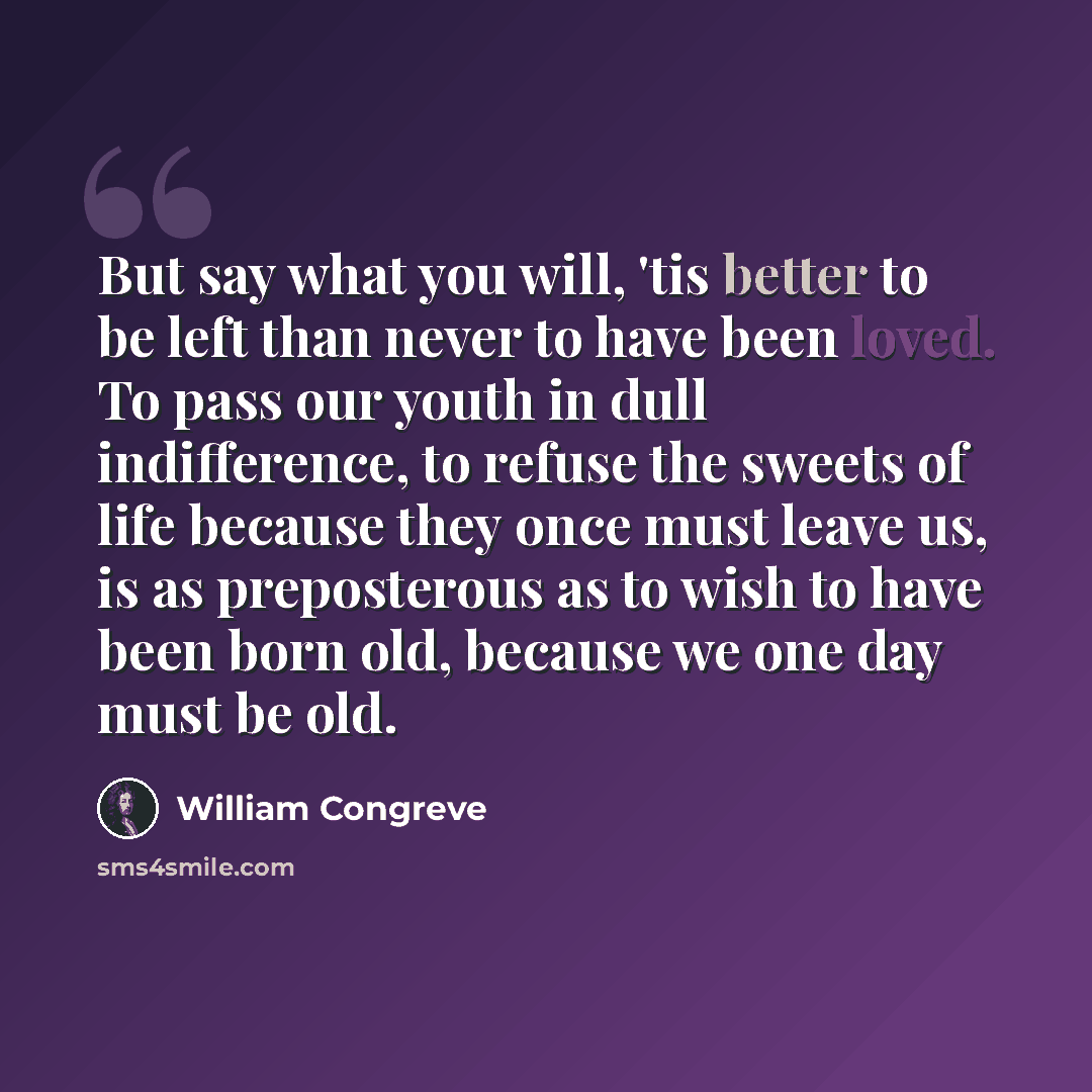 “But say what you will, 'tis better to be left than never to have been loved. To pass our youth in dull indifference, to refuse the sweets of life because they once must leave us, is as preposterous as to wish to have been born old, because we one day must be old.” quote by William Congreve