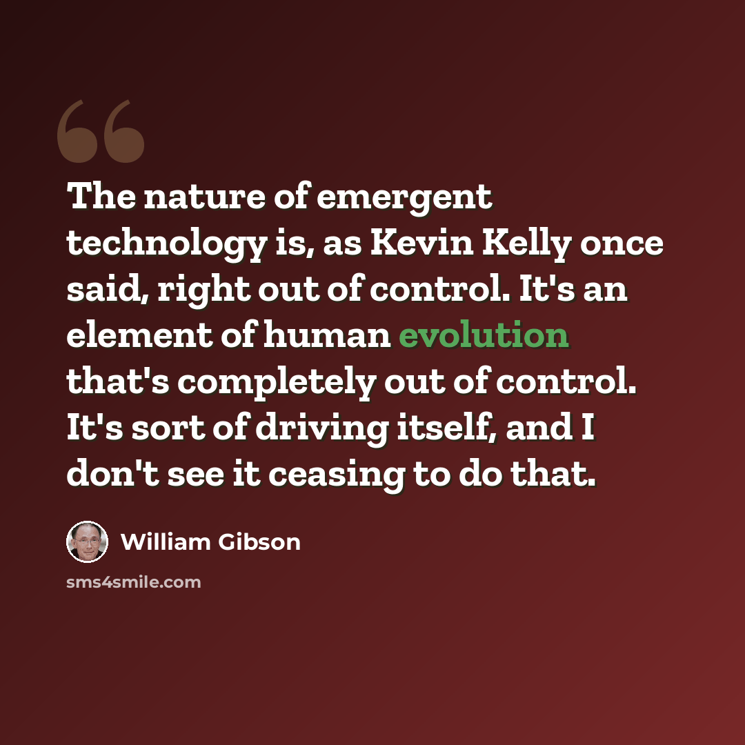 “The nature of emergent technology is, as Kevin Kelly once said, right out of control. It's an element of human evolution that's completely out of control. It's sort of driving itself, and I don't see it ceasing to do that.” quote by William Gibson