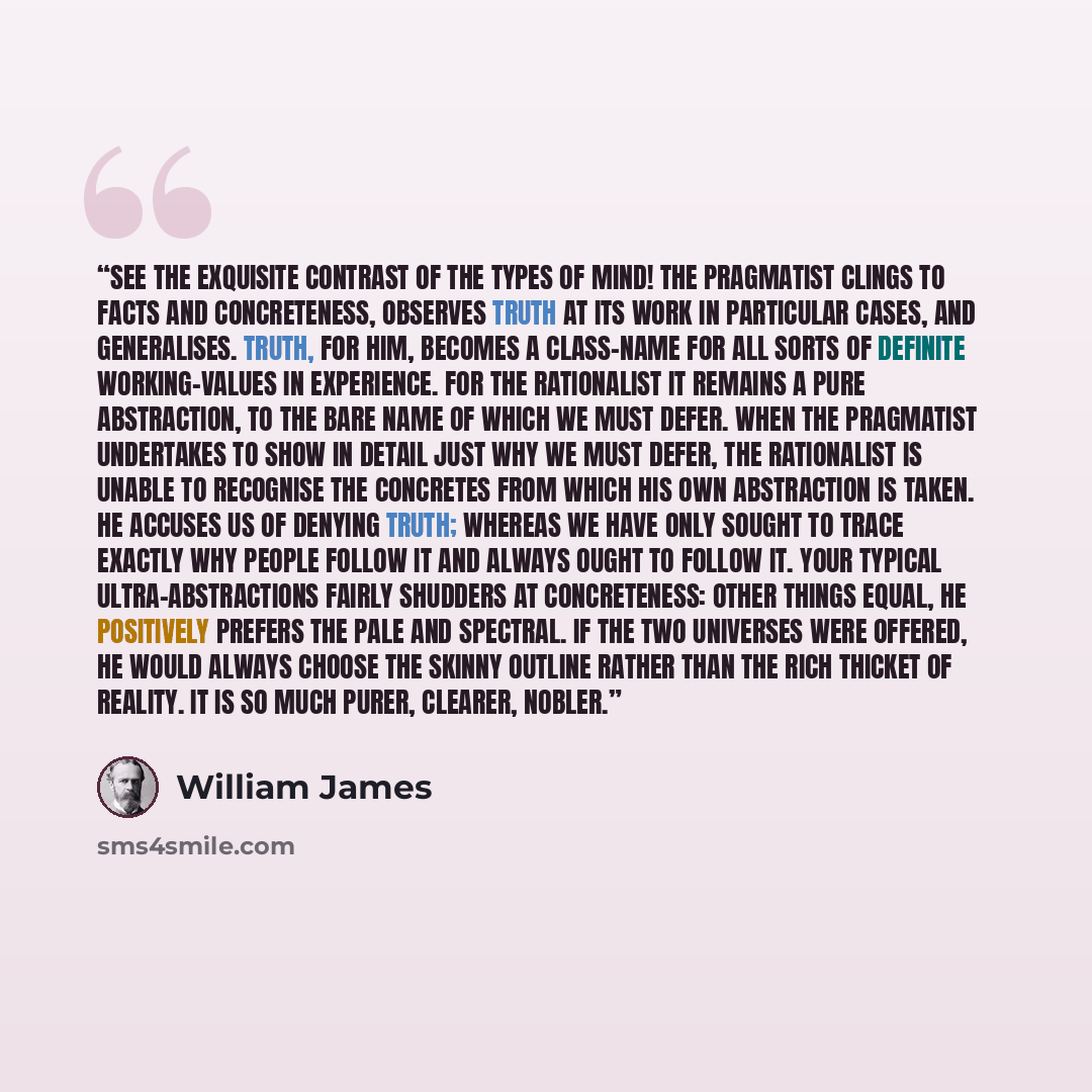 “See the exquisite contrast of the types of mind! The pragmatist clings to facts and concreteness, observes truth at its work in particular cases, and generalises. Truth, for him, becomes a class-name for all sorts of definite working-values in experience. For the rationalist it remains a pure…” quote by William James