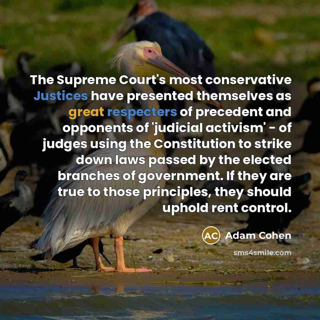 “The Supreme Court's most conservative Justices have presented themselves as great respecters of precedent and opponents of 'judicial activism' - of judges using the Constitution to strike down laws passed by the elected branches of government. If they are true to those principles, they should…” quote by Adam Cohen
