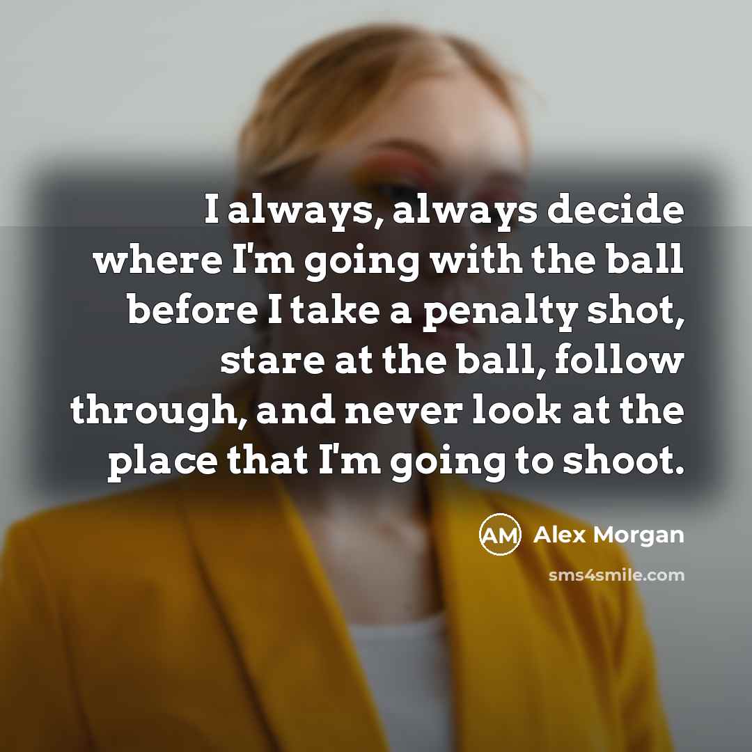 “I always, always decide where I'm going with the ball before I take a penalty shot, stare at the ball, follow through, and never look at the place that I'm going to shoot.” quote by Alex Morgan