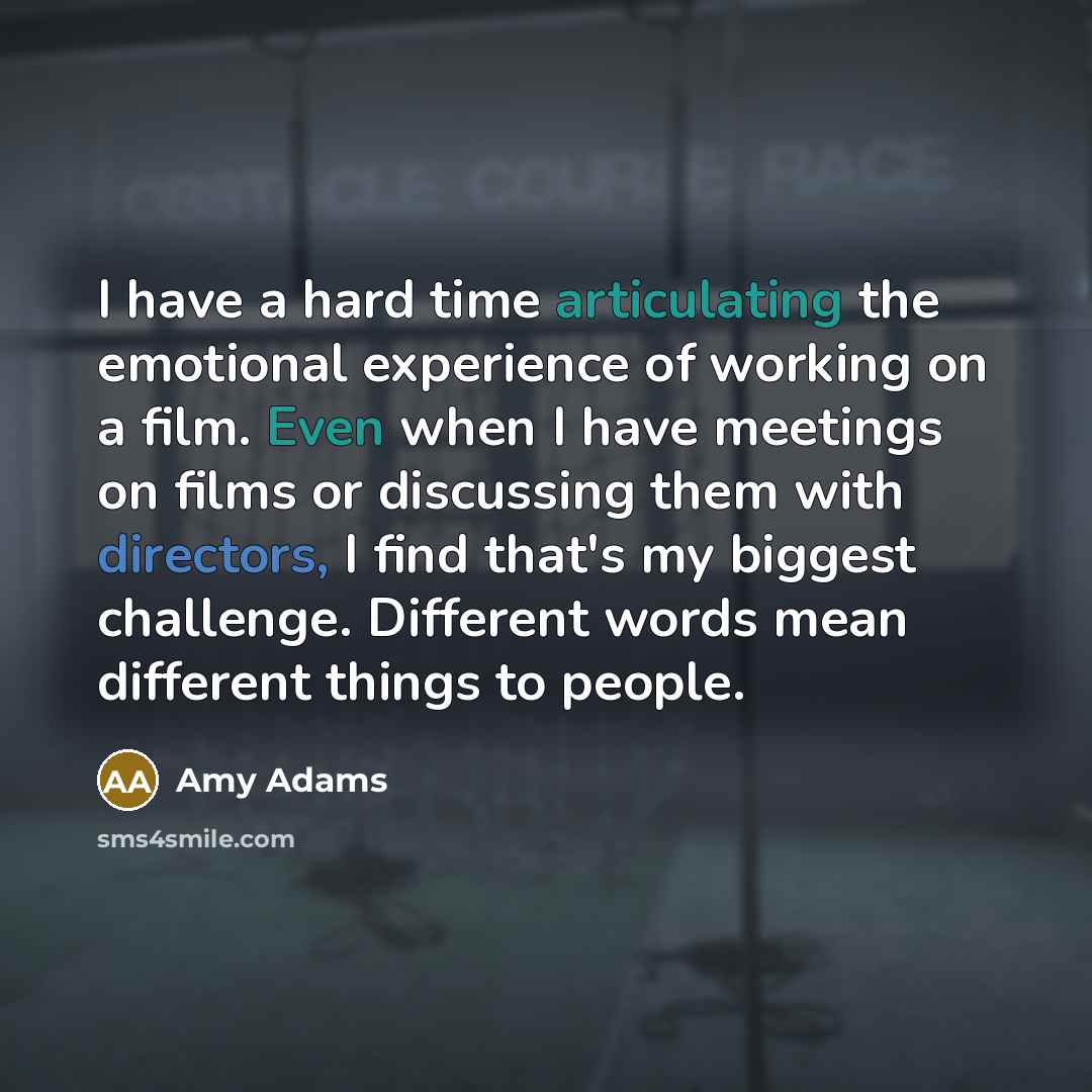 “I have a hard time articulating the emotional experience of working on a film. Even when I have meetings on films or discussing them with directors, I find that's my biggest challenge. Different words mean different things to people.” quote by Amy Adams