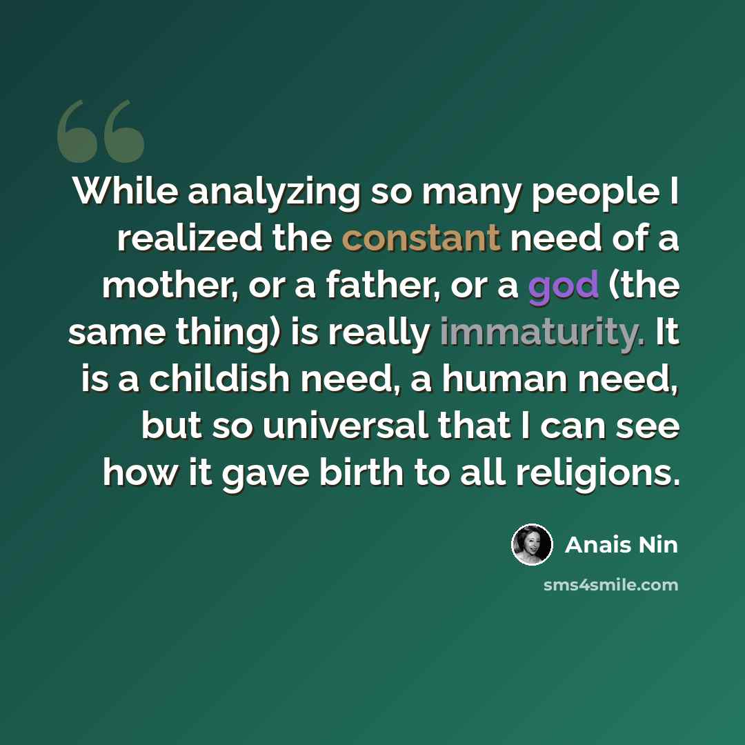 “While analyzing so many people I realized the constant need of a mother, or a father, or a god (the same thing) is really immaturity. It is a childish need, a human need, but so universal that I can see how it gave birth to all religions.” quote by Anais Nin