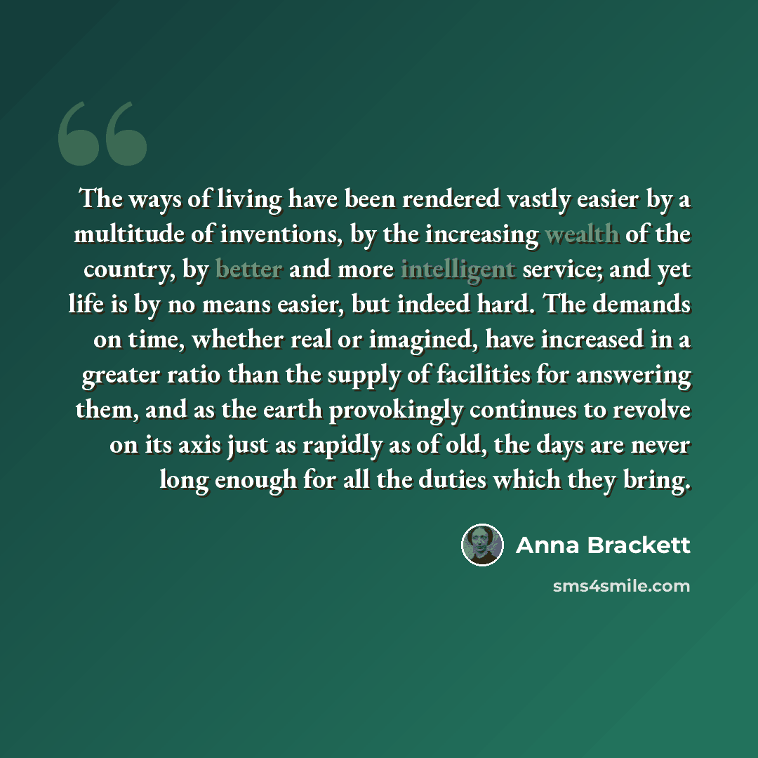 “The ways of living have been rendered vastly easier by a multitude of inventions, by the increasing wealth of the country, by better and more intelligent service; and yet life is by no means easier, but indeed hard. The demands on time, whether real or imagined, have increased in a greater ratio…” quote by Anna Brackett