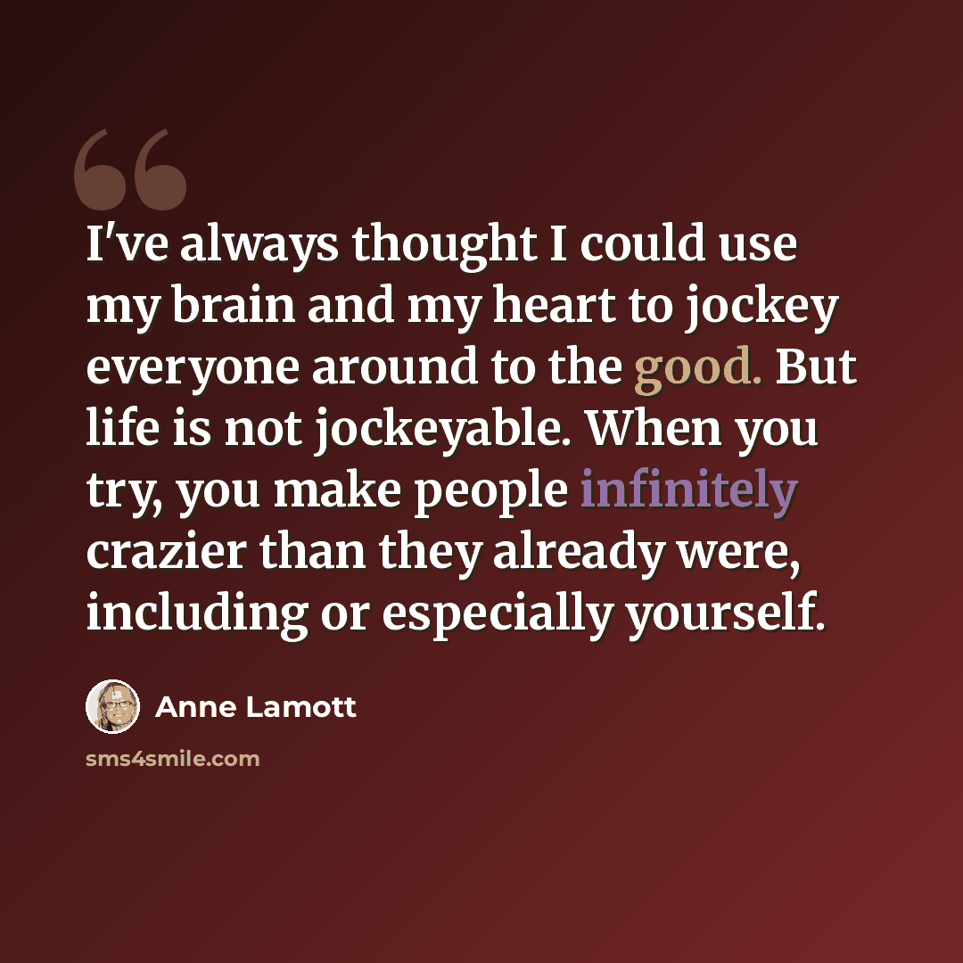 “I've always thought I could use my brain and my heart to jockey everyone around to the good. But life is not jockeyable. When you try, you make people infinitely crazier than they already were, including or especially yourself.” quote by Anne Lamott