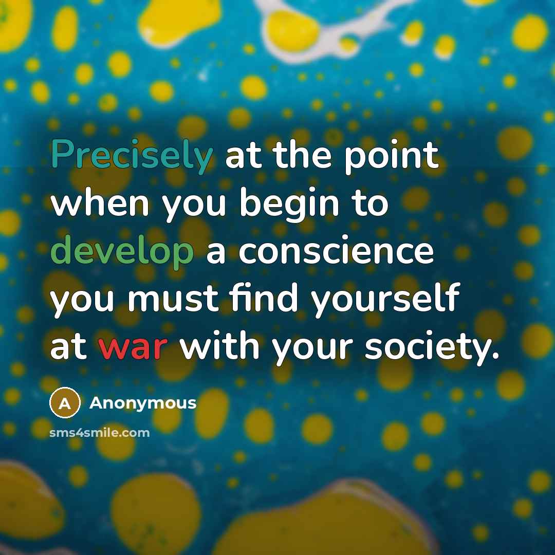 “Precisely at the point when you begin to develop a conscience you must find yourself at war with your society.” quote by Anonymous