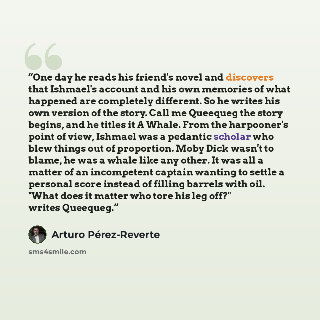 “One day he reads his friend's novel and discovers that Ishmael's account and his own memories of what happened are completely different. So he writes his own version of the story. Call me Queequeg the story begins, and he titles it A Whale. From the harpooner's point of view, Ishmael was a…” quote by Arturo Pérez-Reverte