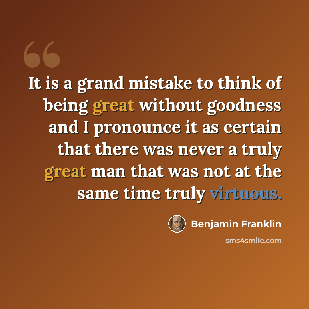 “It is a grand mistake to think of being great without goodness and I pronounce it as certain that there was never a truly great man that was not at the same time truly virtuous.” quote by Benjamin Franklin