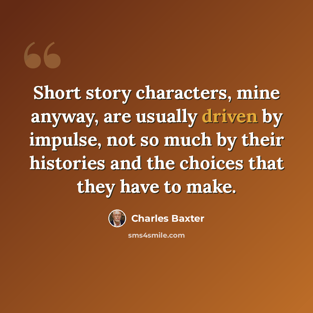 “Short story characters, mine anyway, are usually driven by impulse, not so much by their histories and the choices that they have to make.” quote by Charles Baxter