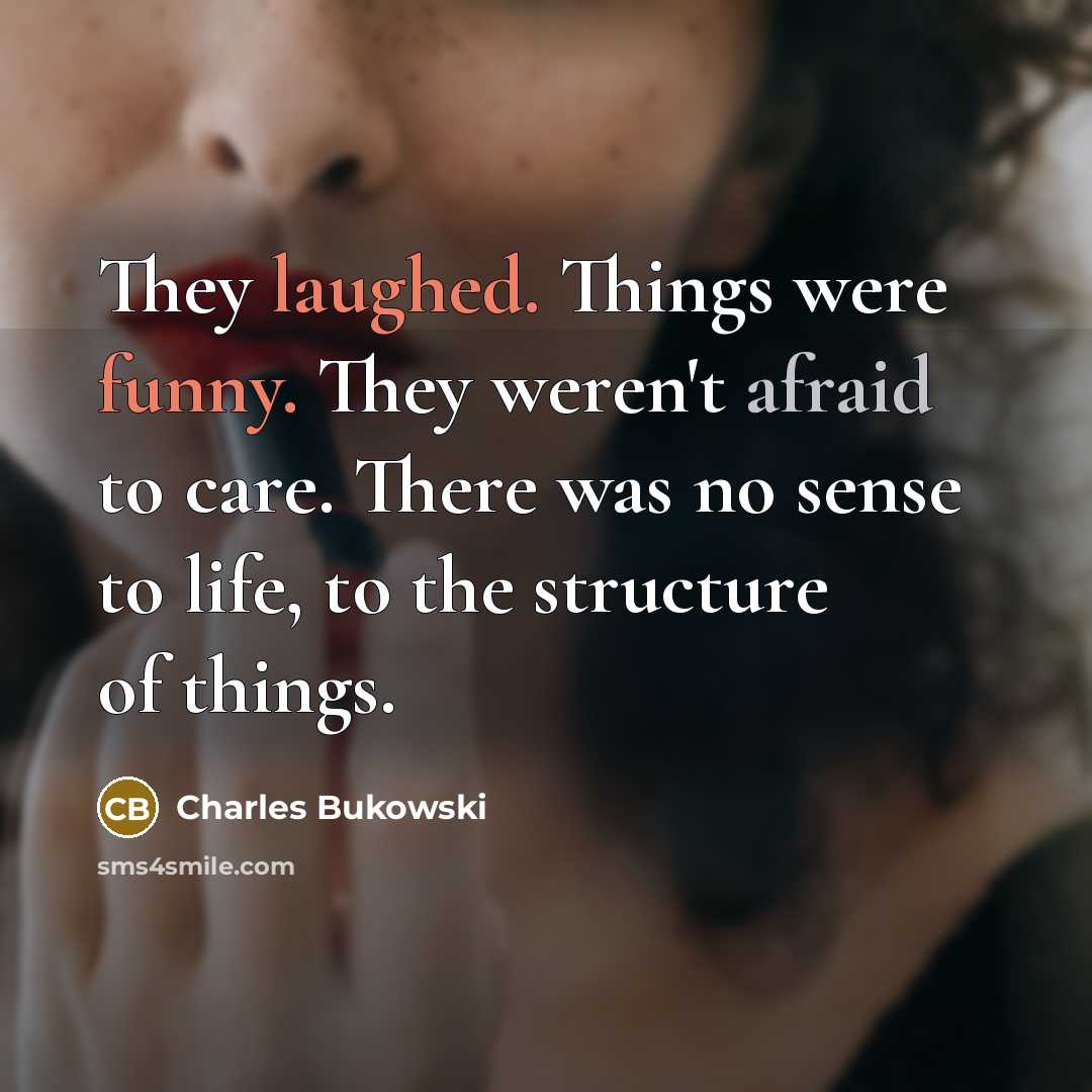 “They laughed. Things were funny. They weren't afraid to care. There was no sense to life, to the structure of things.” quote by Charles Bukowski
