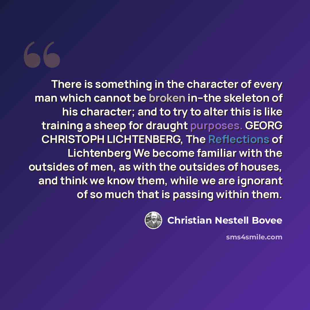 “There is something in the character of every man which cannot be broken in--the skeleton of his character; and to try to alter this is like training a sheep for draught purposes. GEORG CHRISTOPH LICHTENBERG, The Reflections of Lichtenberg We become familiar with the outsides of men, as with the…” quote by Christian Nestell Bovee