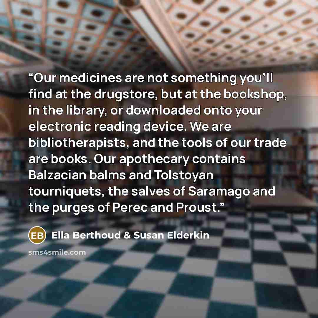 “Our medicines are not something you'll find at the drugstore, but at the bookshop, in the library, or downloaded onto your electronic reading device. We are bibliotherapists, and the tools of our trade are books. Our apothecary contains Balzacian balms and Tolstoyan tourniquets, the salves of…” quote by Ella Berthoud & Susan Elderkin