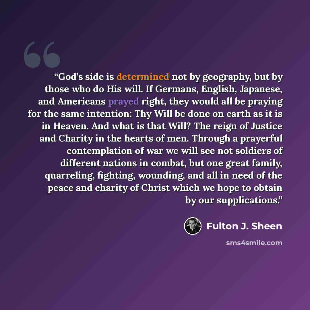 “God’s side is determined not by geography, but by those who do His will. If Germans, English, Japanese, and Americans prayed right, they would all be praying for the same intention: Thy Will be done on earth as it is in Heaven. And what is that Will? The reign of Justice and Charity in the hearts…” quote by Fulton J. Sheen