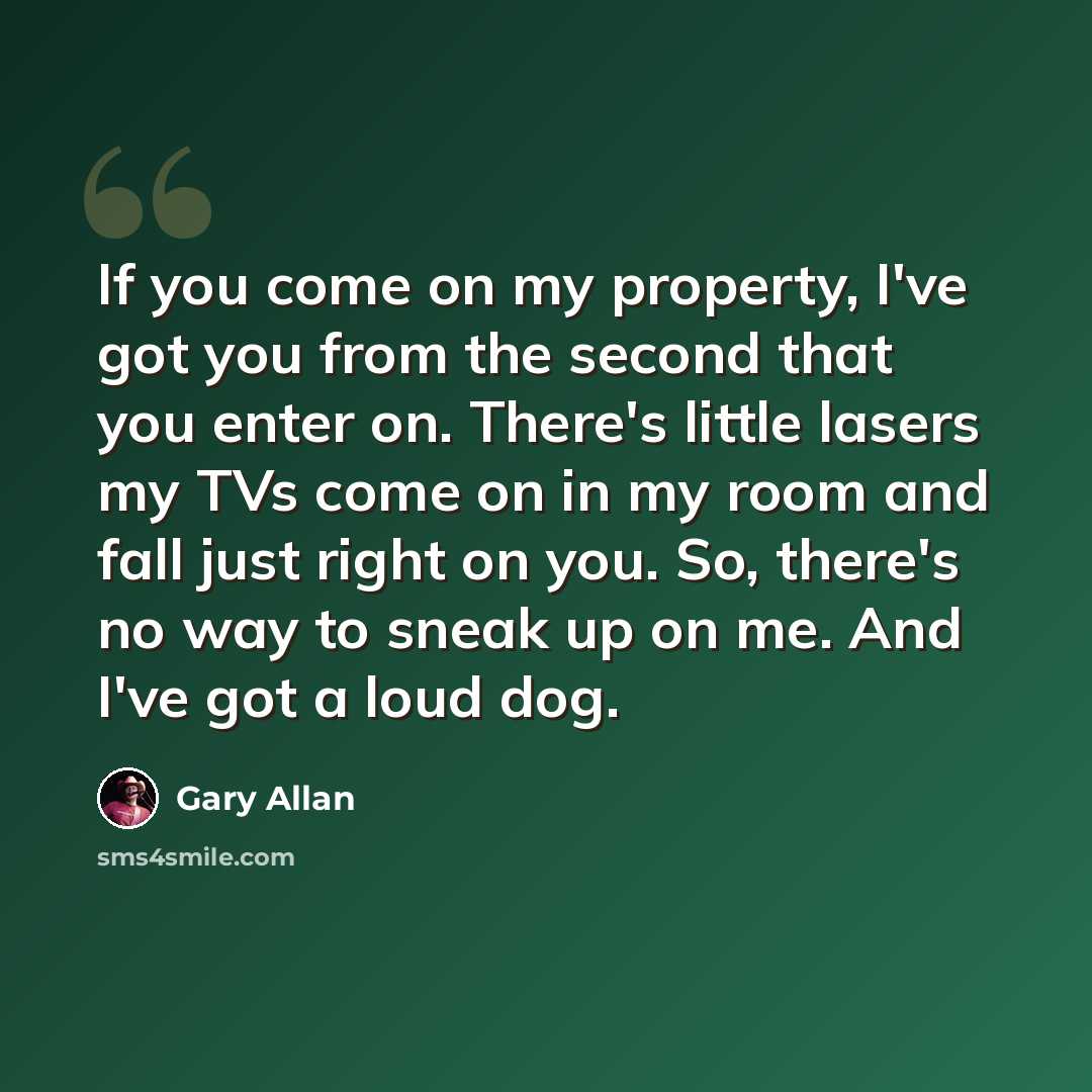 “If you come on my property, I've got you from the second that you enter on. There's little lasers my TVs come on in my room and fall just right on you. So, there's no way to sneak up on me. And I've got a loud dog.” quote by Gary Allan