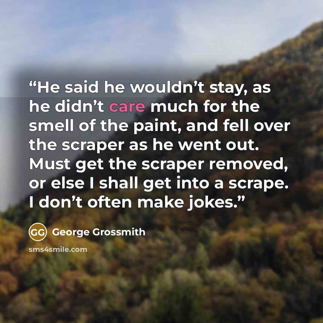 “He said he wouldn’t stay, as he didn’t care much for the smell of the paint, and fell over the scraper as he went out. Must get the scraper removed, or else I shall get into a scrape. I don’t often make jokes.” quote by George Grossmith