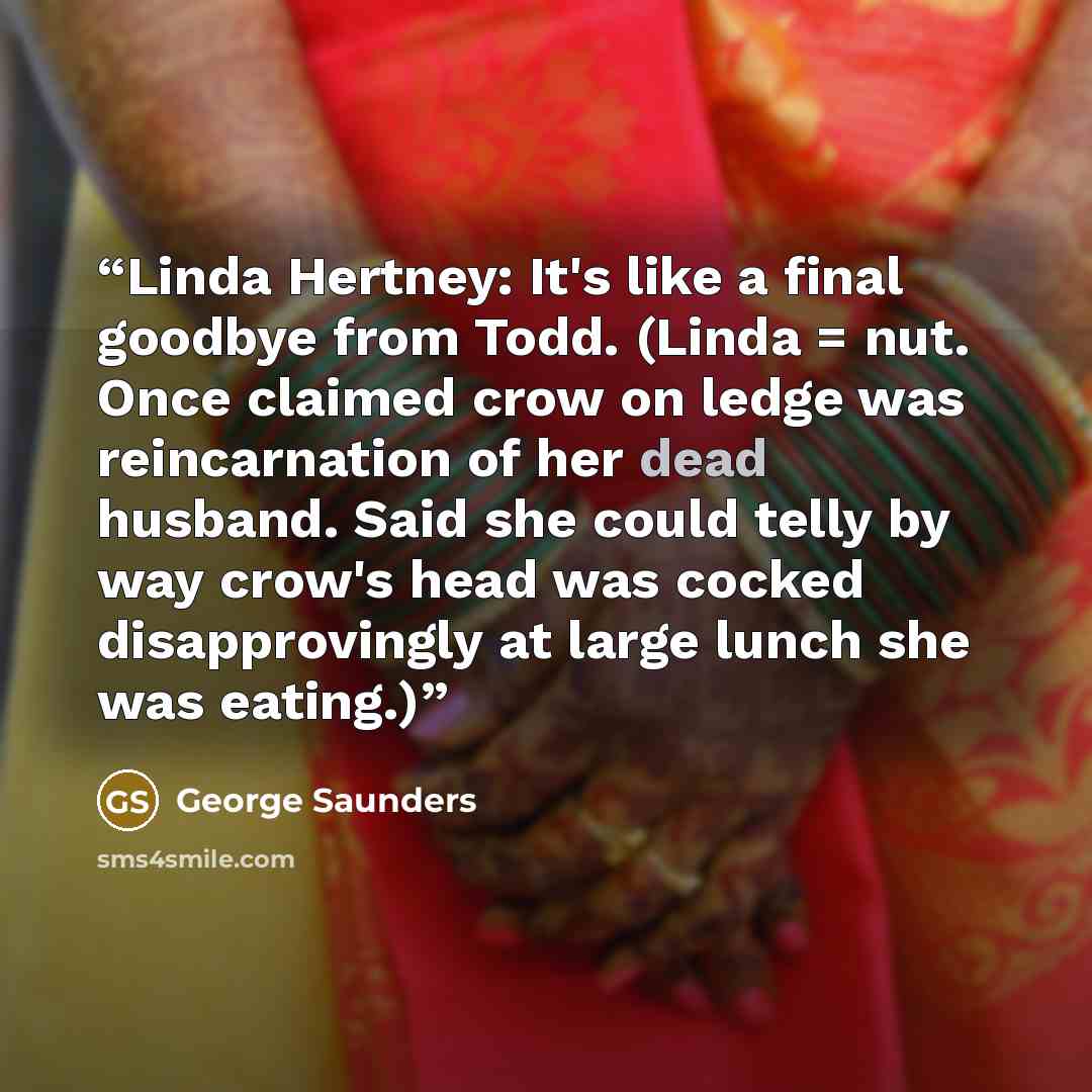 “Linda Hertney: It's like a final goodbye from Todd. (Linda = nut. Once claimed crow on ledge was reincarnation of her dead husband. Said she could telly by way crow's head was cocked disapprovingly at large lunch she was eating.)” quote by George Saunders
