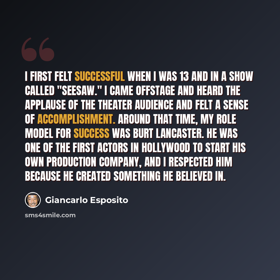 “I first felt successful when I was 13 and in a show called "Seesaw." I came offstage and heard the applause of the theater audience and felt a sense of accomplishment. Around that time, my role model for success was Burt Lancaster. He was one of the first actors in Hollywood to start his own…” quote by Giancarlo Esposito