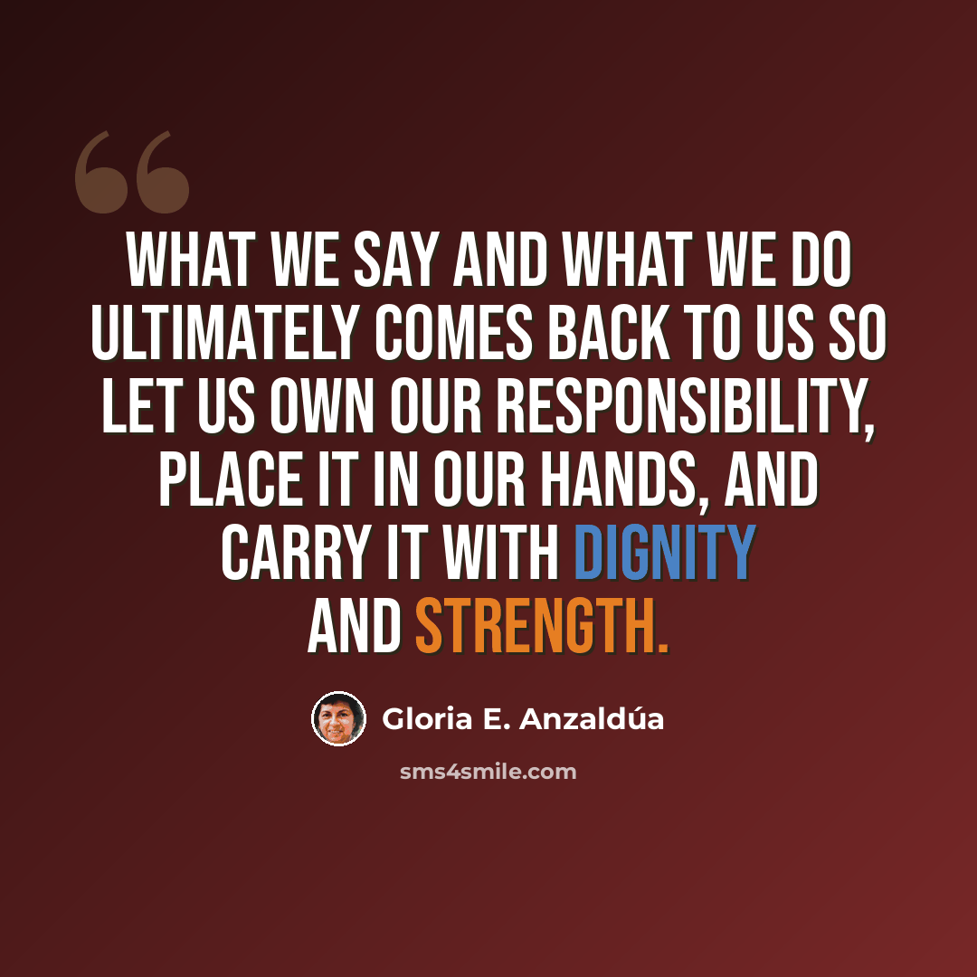 “What we say and what we do ultimately comes back to us so let us own our responsibility, place it in our hands, and carry it with dignity and strength.” quote by Gloria E. Anzaldúa