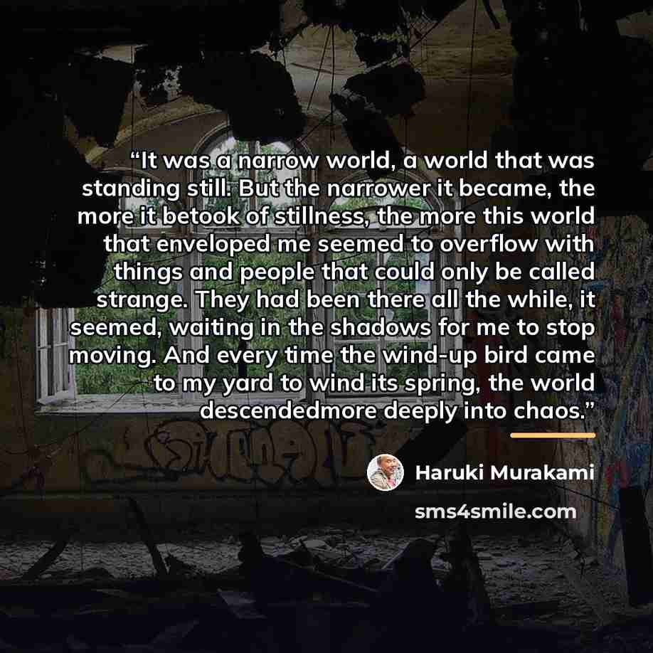 “It was a narrow world, a world that was standing still. But the narrower it became, the more it betook of stillness, the more this world that enveloped me seemed to overflow with things and people that could only be called strange. They had been there all the while, it seemed, waiting in the…” quote by Haruki Murakami